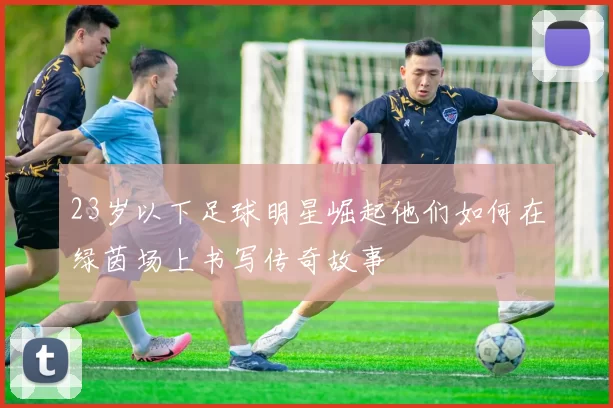 23岁以下足球明星崛起他们如何在绿茵场上书写传奇故事