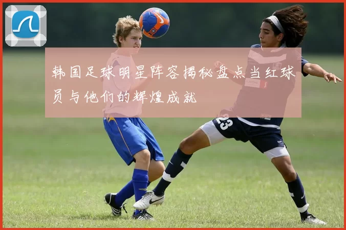 韩国足球明星阵容揭秘盘点当红球员与他们的辉煌成就